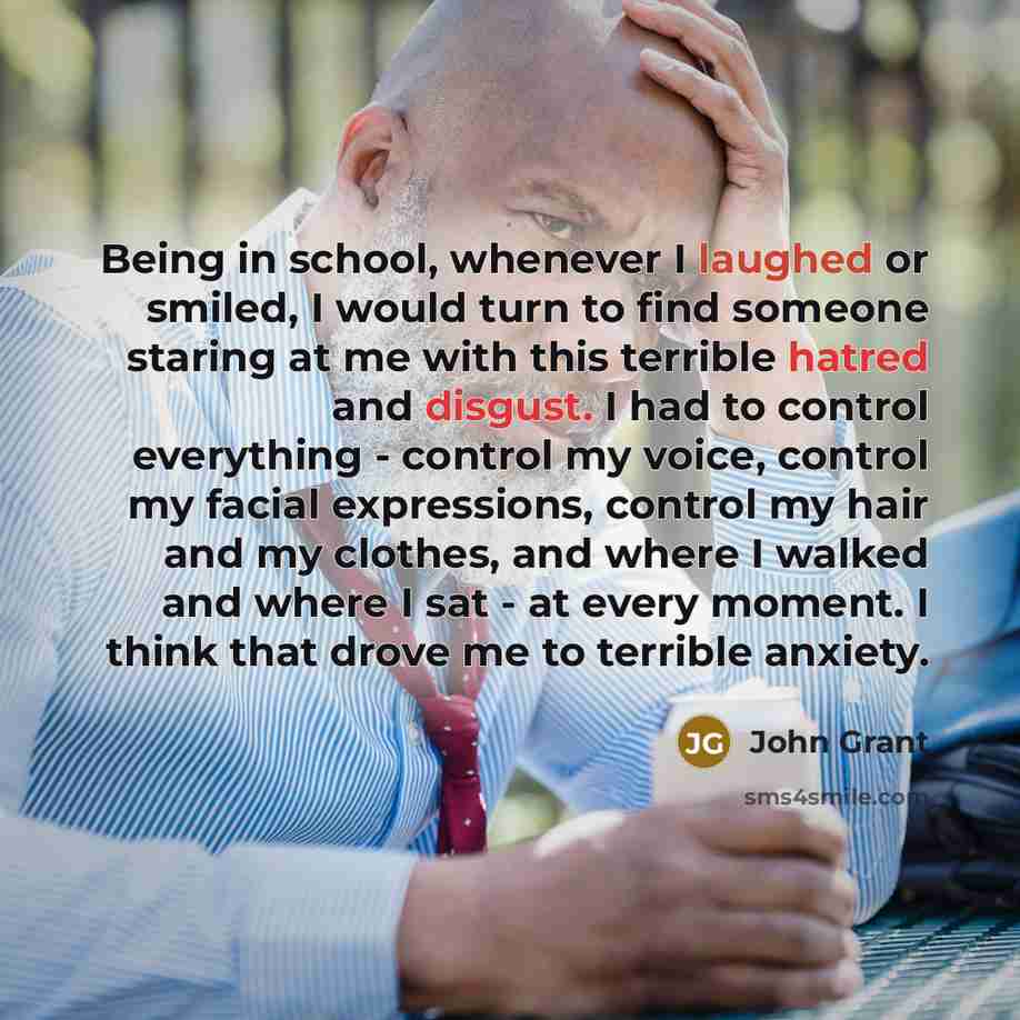 “Being in school, whenever I laughed or smiled, I would turn to find someone staring at me with this terrible hatred and disgust. I had to control everything - control my voice, control my facial expressions, control my hair and my clothes, and where I walked and where I sat - at every moment. I…” quote by John Grant