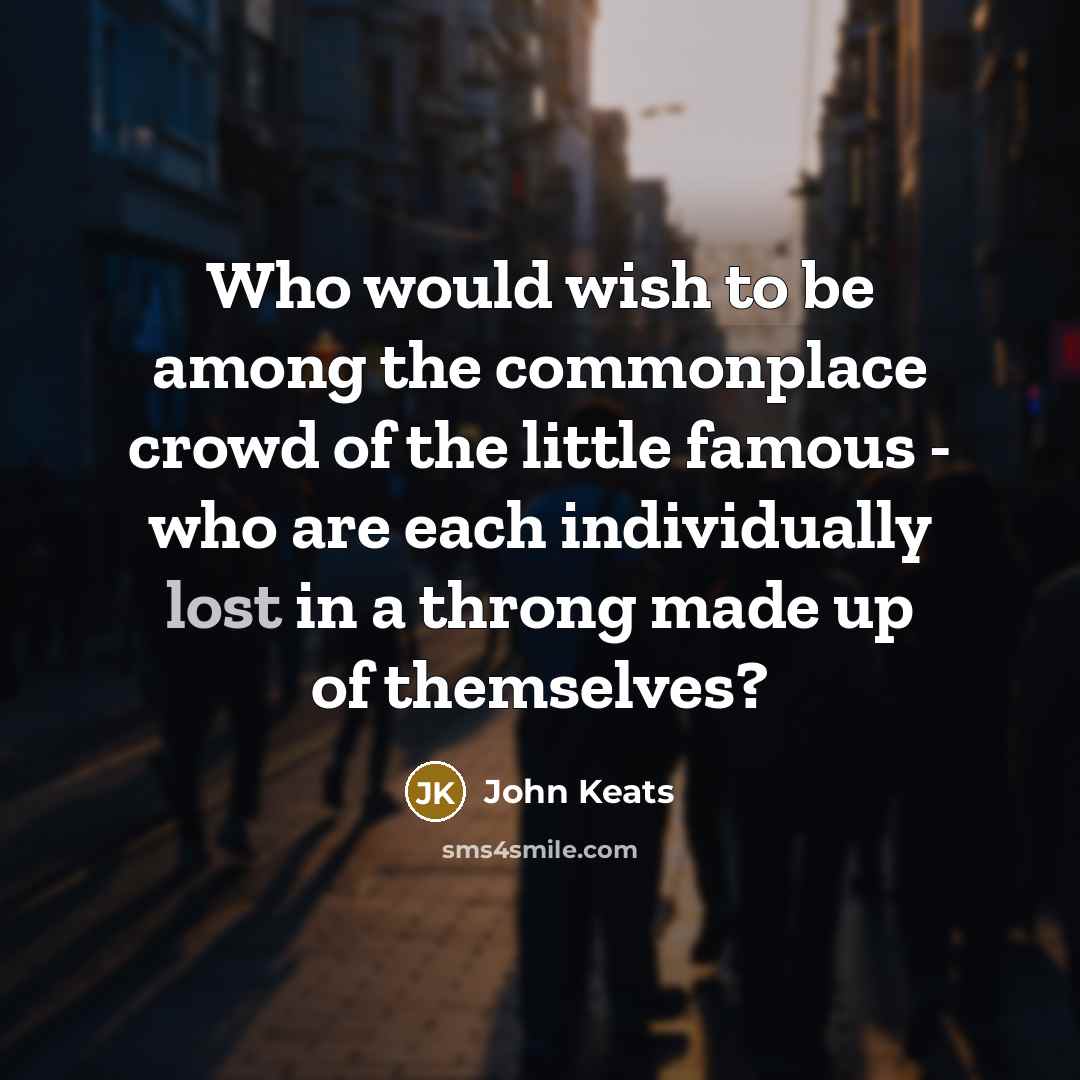 “Who would wish to be among the commonplace crowd of the little famous - who are each individually lost in a throng made up of themselves?” quote by John Keats