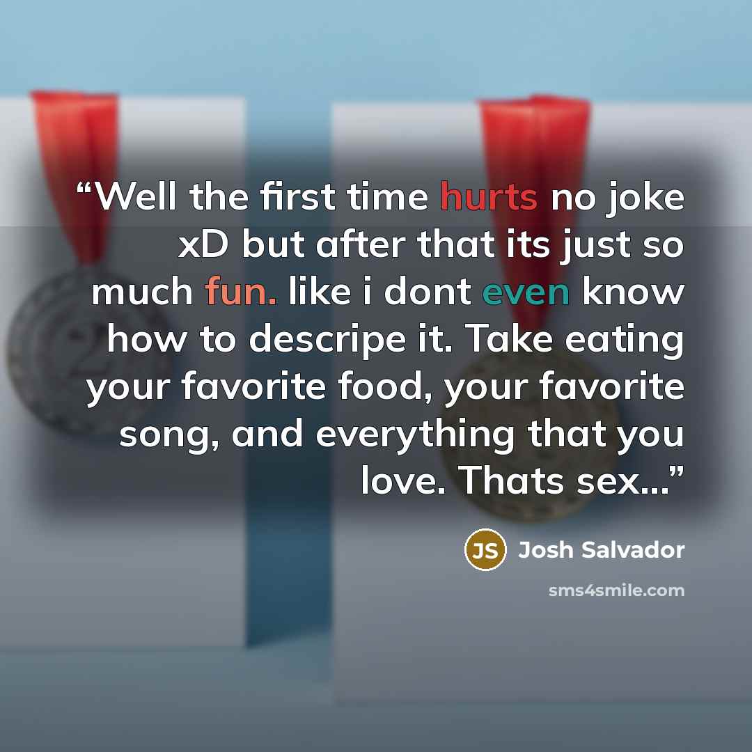 “Well the first time hurts no joke xD but after that its just so much fun. like i dont even know how to descripe it. Take eating your favorite food, your favorite song, and everything that you love. Thats sex...” quote by Josh Salvador