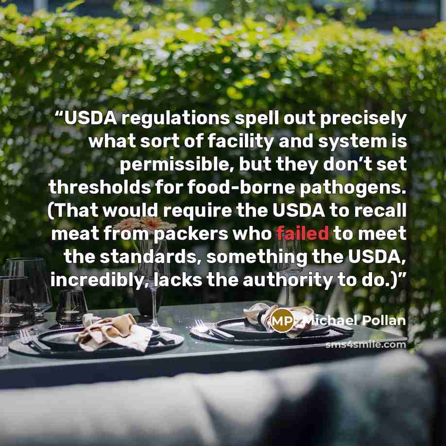 “USDA regulations spell out precisely what sort of facility and system is permissible, but they don’t set thresholds for food-borne pathogens. (That would require the USDA to recall meat from packers who failed to meet the standards, something the USDA, incredibly, lacks the authority to do.)” quote by Michael Pollan
