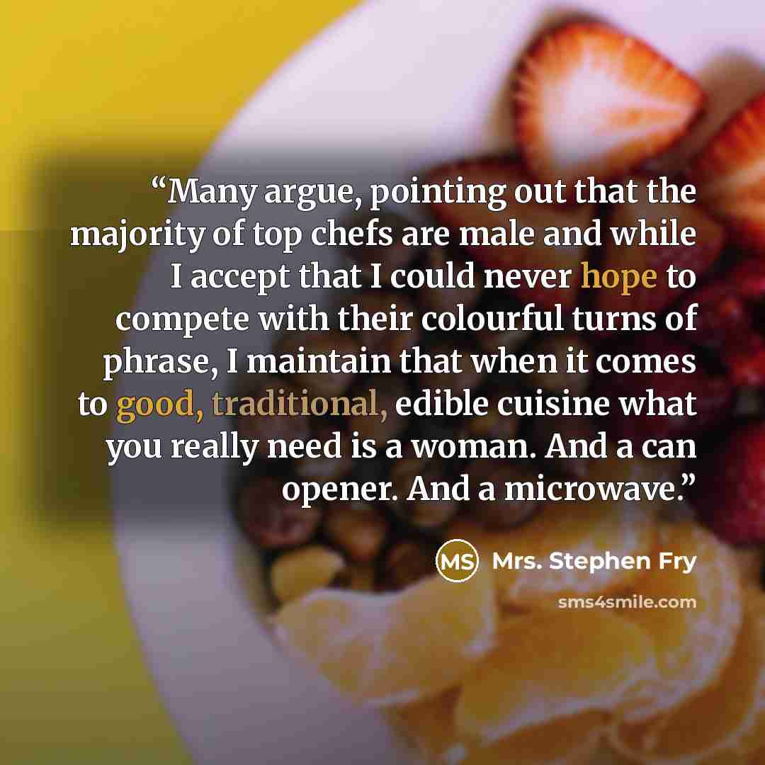 “Many argue, pointing out that the majority of top chefs are male and while I accept that I could never hope to compete with their colourful turns of phrase, I maintain that when it comes to good, traditional, edible cuisine what you really need is a woman. And a can opener. And a microwave.” quote by Mrs. Stephen Fry