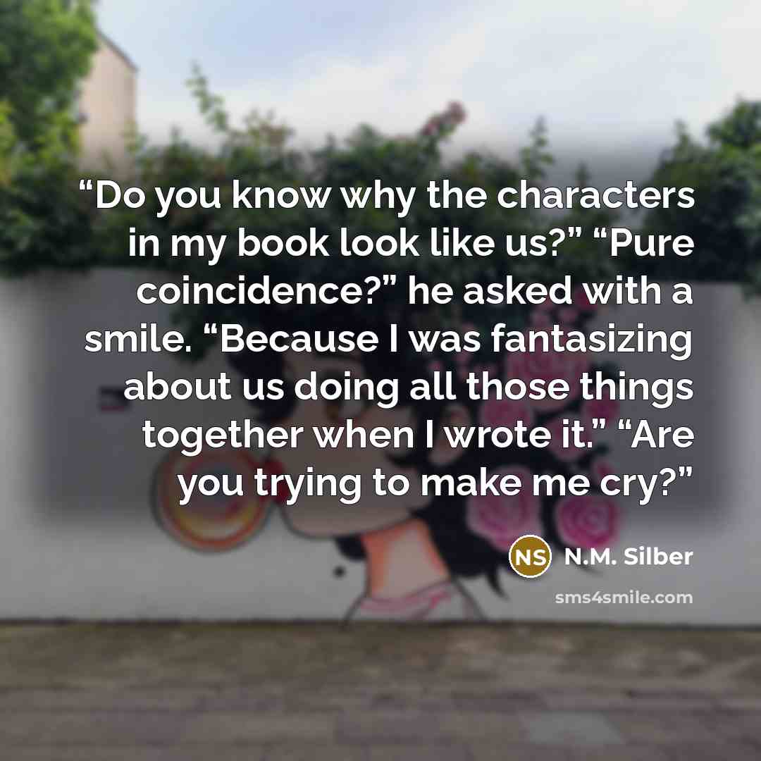 “Do you know why the characters in my book look like us?” “Pure coincidence?” he asked with a smile. “Because I was fantasizing about us doing all those things together when I wrote it.” “Are you trying to make me cry?” quote by N.M. Silber