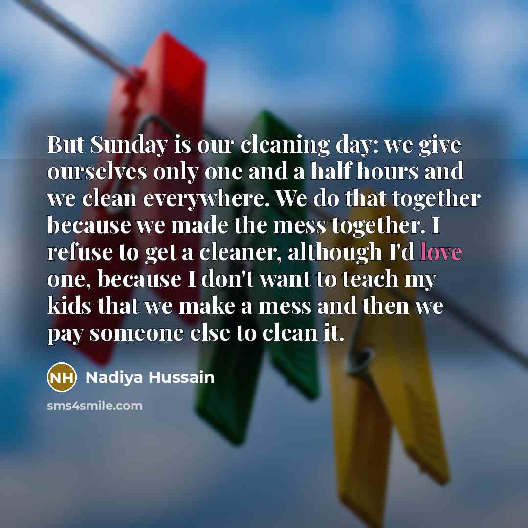 “But Sunday is our cleaning day: we give ourselves only one and a half hours and we clean everywhere. We do that together because we made the mess together. I refuse to get a cleaner, although I'd love one, because I don't want to teach my kids that we make a mess and then we pay someone else to…” quote by Nadiya Hussain