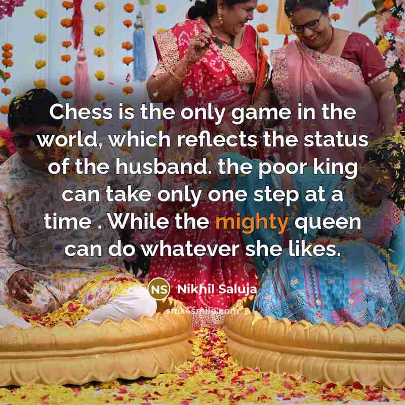 “Chess is the only game in the world, which reflects the status of the husband. the poor king can take only one step at a time . While the mighty queen can do whatever she likes.” quote by Nikhil Saluja