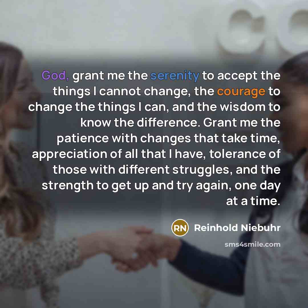 “God, grant me the serenity to accept the things I cannot change, the courage to change the things I can, and the wisdom to know the difference. Grant me the patience with changes that take time, appreciation of all that I have, tolerance of those with different struggles, and the strength to get…” quote by Reinhold Niebuhr