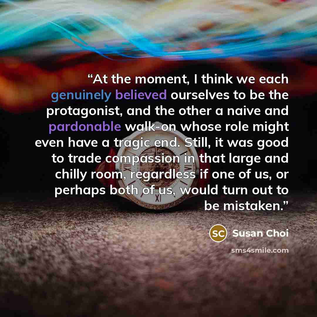 “At the moment, I think we each genuinely believed ourselves to be the protagonist, and the other a naive and pardonable walk-on whose role might even have a tragic end. Still, it was good to trade compassion in that large and chilly room, regardless if one of us, or perhaps both of us, would turn…” quote by Susan Choi