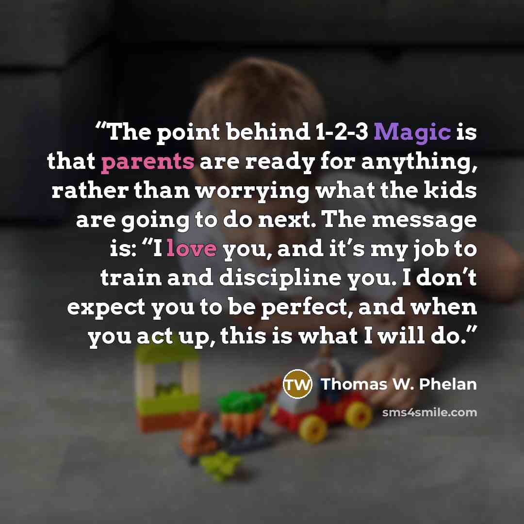 “The point behind 1-2-3 Magic is that parents are ready for anything, rather than worrying what the kids are going to do next. The message is: “I love you, and it’s my job to train and discipline you. I don’t expect you to be perfect, and when you act up, this is what I will do.” quote by Thomas W. Phelan