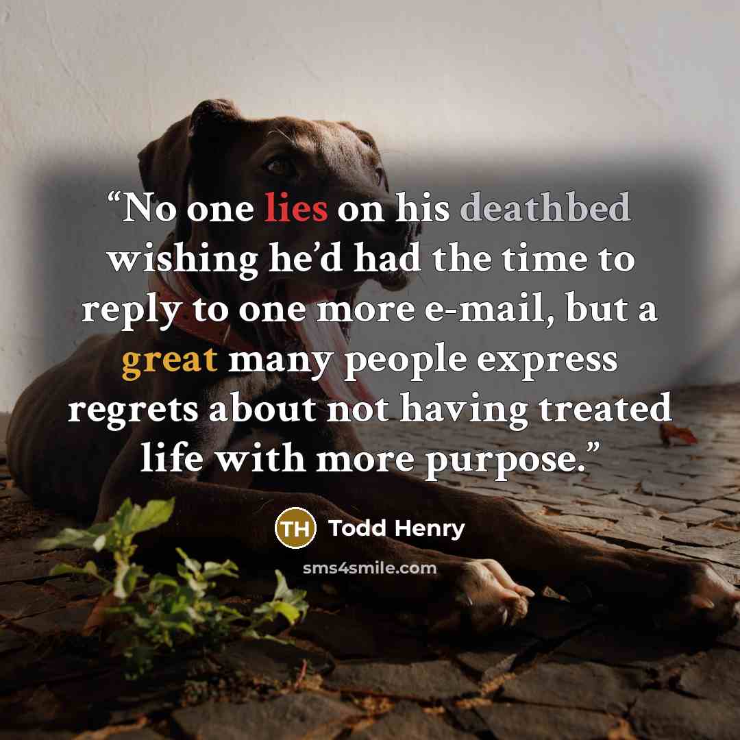 “No one lies on his deathbed wishing he’d had the time to reply to one more e-mail, but a great many people express regrets about not having treated life with more purpose.” quote by Todd Henry