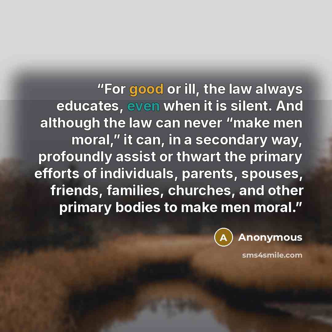 “For good or ill, the law always educates, even when it is silent. And although the law can never “make men moral,” it can, in a secondary way, profoundly assist or thwart the primary efforts of individuals, parents, spouses, friends, families, churches, and other primary bodies to make men moral.” quote by Anonymous