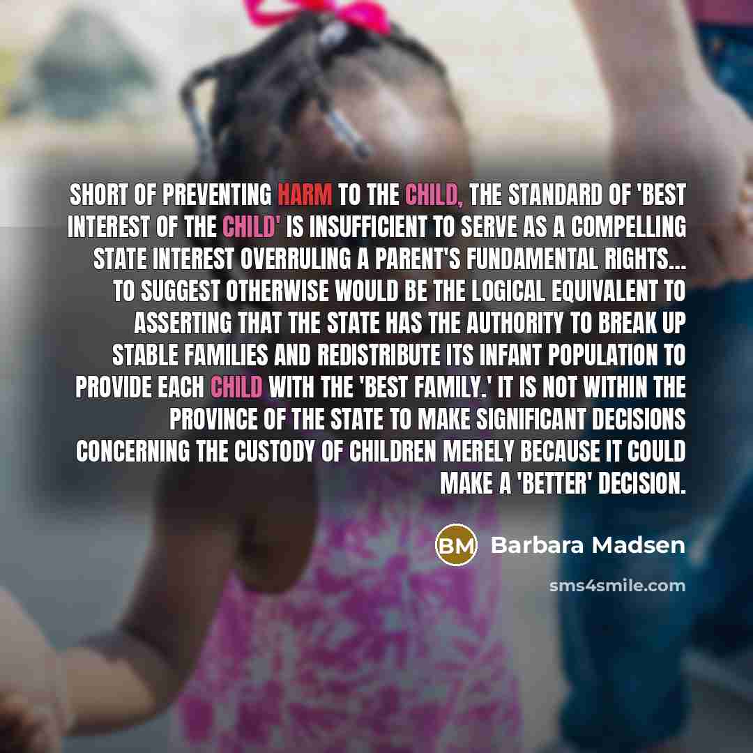“Short of preventing harm to the child, the standard of 'best interest of the child' is insufficient to serve as a compelling state interest overruling a parent's fundamental rights… To suggest otherwise would be the logical equivalent to asserting that the state has the authority to break up…” quote by Barbara Madsen