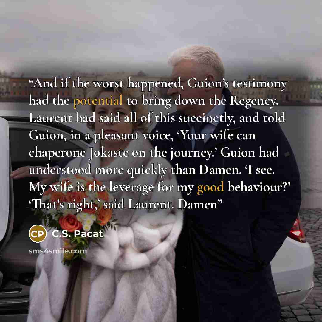 “And if the worst happened, Guion’s testimony had the potential to bring down the Regency. Laurent had said all of this succinctly, and told Guion, in a pleasant voice, ‘Your wife can chaperone Jokaste on the journey.’ Guion had understood more quickly than Damen. ‘I see. My wife is the leverage…” quote by C.S. Pacat