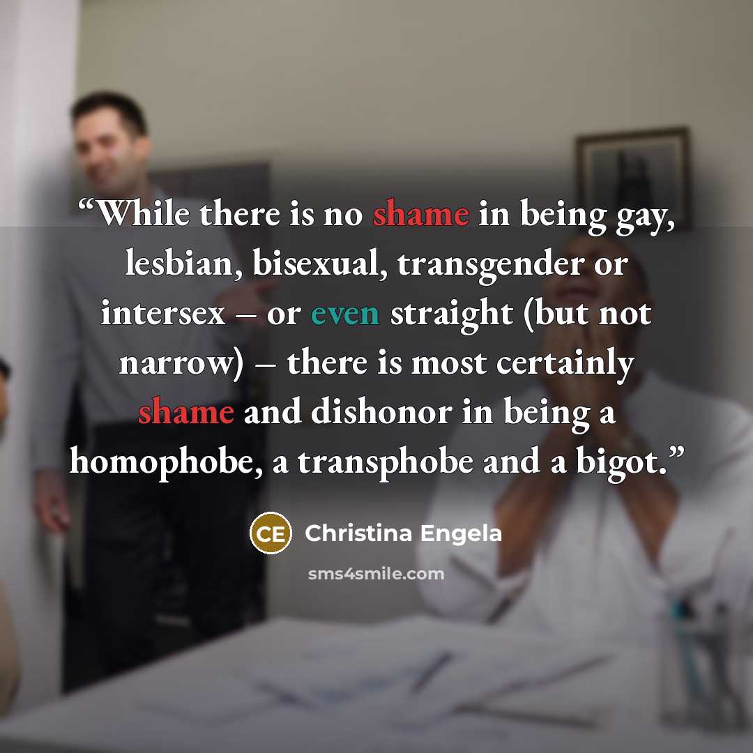 “While there is no shame in being gay, lesbian, bisexual, transgender or intersex – or even straight (but not narrow) – there is most certainly shame and dishonor in being a homophobe, a transphobe and a bigot.” quote by Christina Engela