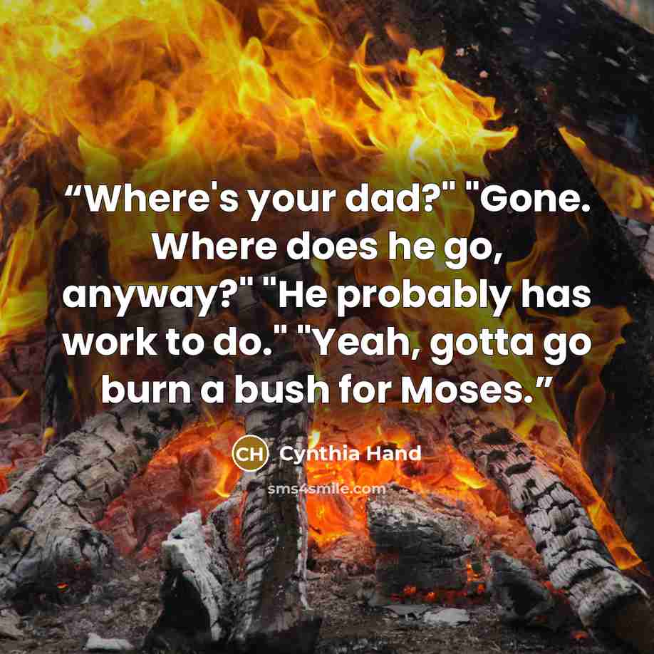 “Where's your dad?" "Gone. Where does he go, anyway?" "He probably has work to do." "Yeah, gotta go burn a bush for Moses.” quote by Cynthia Hand