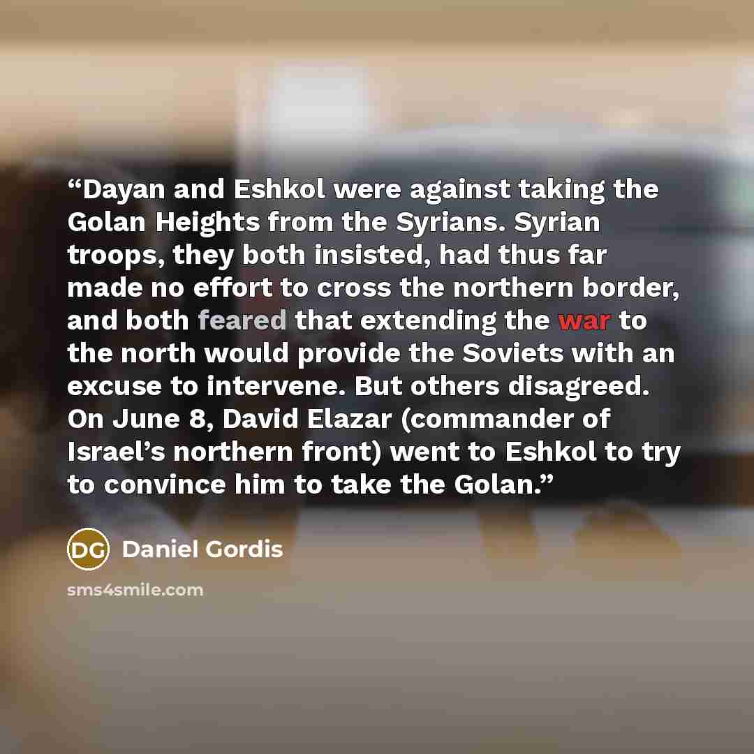 “Dayan and Eshkol were against taking the Golan Heights from the Syrians. Syrian troops, they both insisted, had thus far made no effort to cross the northern border, and both feared that extending the war to the north would provide the Soviets with an excuse to intervene. But others disagreed. On…” quote by Daniel Gordis