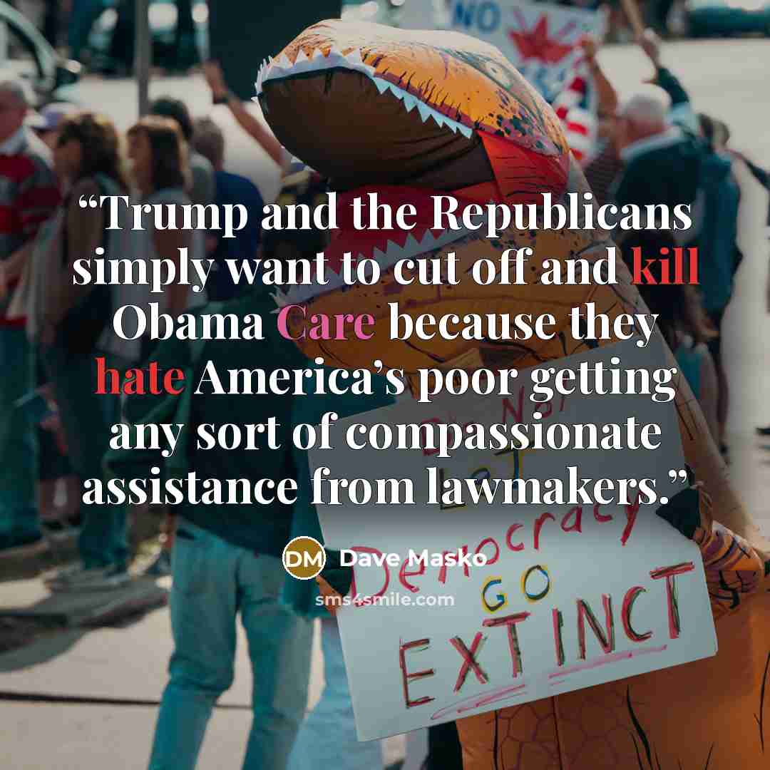 “Trump and the Republicans simply want to cut off and kill Obama Care because they hate America’s poor getting any sort of compassionate assistance from lawmakers.” quote by Dave Masko