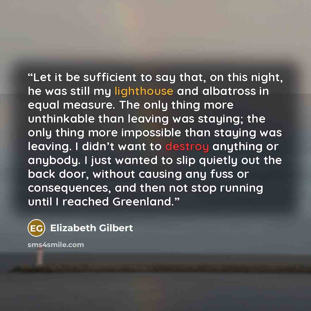 “Let it be sufficient to say that, on this night, he was still my lighthouse and albatross in equal measure. The only thing more unthinkable than leaving was staying; the only thing more impossible than staying was leaving. I didn’t want to destroy anything or anybody. I just wanted to slip quietly…” quote by Elizabeth Gilbert