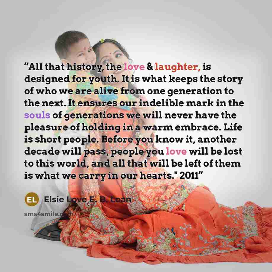 “All that history, the love & laughter, is designed for youth. It is what keeps the story of who we are alive from one generation to the next. It ensures our indelible mark in the souls of generations we will never have the pleasure of holding in a warm embrace. Life is short people. Before you…” quote by Elsie Love E. B. Loan