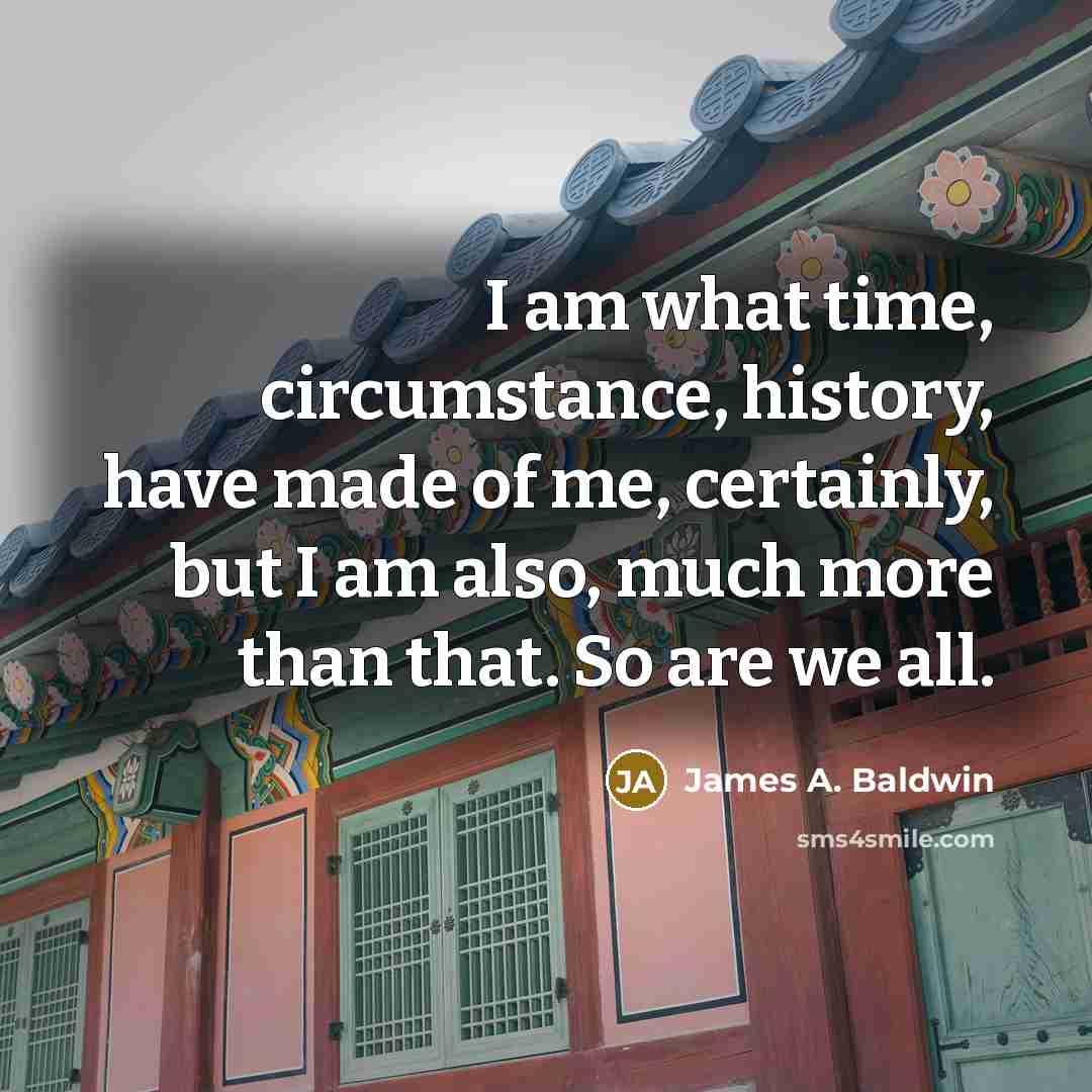 “I am what time, circumstance, history, have made of me, certainly, but I am also, much more than that. So are we all.” quote by James A. Baldwin