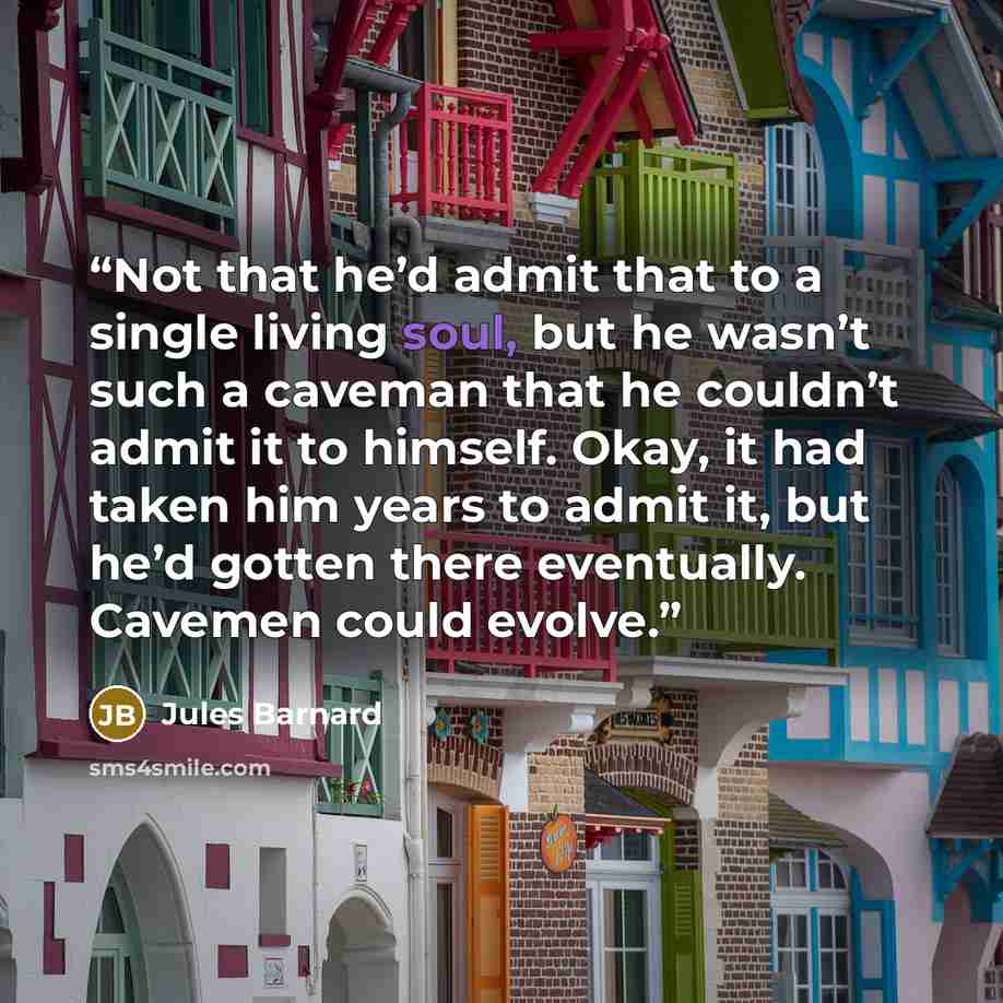 “Not that he’d admit that to a single living soul, but he wasn’t such a caveman that he couldn’t admit it to himself. Okay, it had taken him years to admit it, but he’d gotten there eventually. Cavemen could evolve.” quote by Jules Barnard