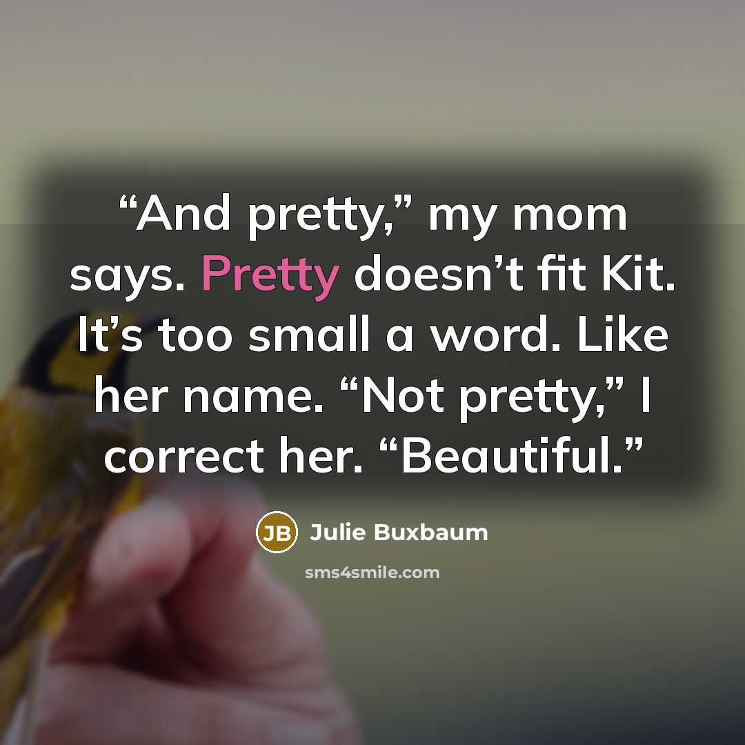 “And pretty,” my mom says. Pretty doesn’t fit Kit. It’s too small a word. Like her name. “Not pretty,” I correct her. “Beautiful.” quote by Julie Buxbaum