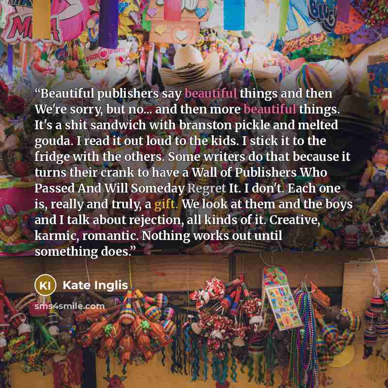 “Beautiful publishers say beautiful things and then We're sorry, but no... and then more beautiful things. It's a shit sandwich with branston pickle and melted gouda. I read it out loud to the kids. I stick it to the fridge with the others. Some writers do that because it turns their crank to have…” quote by Kate Inglis