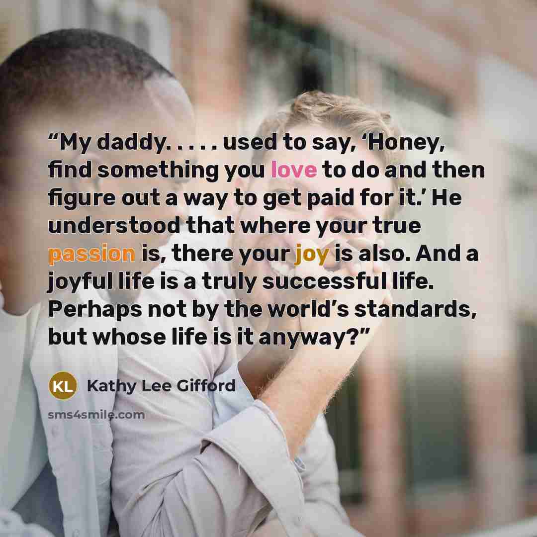 “My daddy. . . . . used to say, ‘Honey, find something you love to do and then figure out a way to get paid for it.’ He understood that where your true passion is, there your joy is also. And a joyful life is a truly successful life. Perhaps not by the world’s standards, but whose life is it anyway?” quote by Kathy Lee Gifford