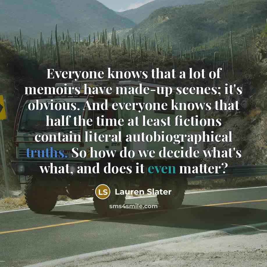 “Everyone knows that a lot of memoirs have made-up scenes; it's obvious. And everyone knows that half the time at least fictions contain literal autobiographical truths. So how do we decide what's what, and does it even matter?” quote by Lauren Slater