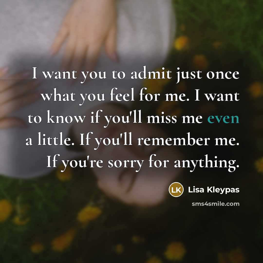 “I want you to admit just once what you feel for me. I want to know if you'll miss me even a little. If you'll remember me. If you're sorry for anything.” quote by Lisa Kleypas