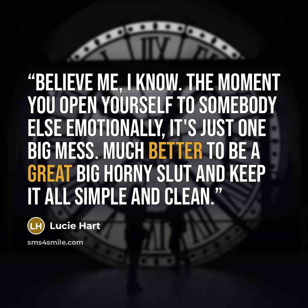 “Believe me, I know. The moment you open yourself to somebody else emotionally, it's just one big mess. Much better to be a great big horny slut and keep it all simple and clean.” quote by Lucie Hart