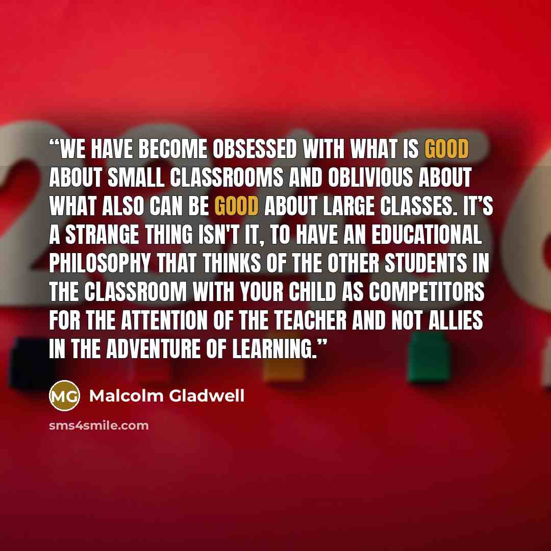 “We have become obsessed with what is good about small classrooms and oblivious about what also can be good about large classes. It’s a strange thing isn't it, to have an educational philosophy that thinks of the other students in the classroom with your child as competitors for the attention of…” quote by Malcolm Gladwell
