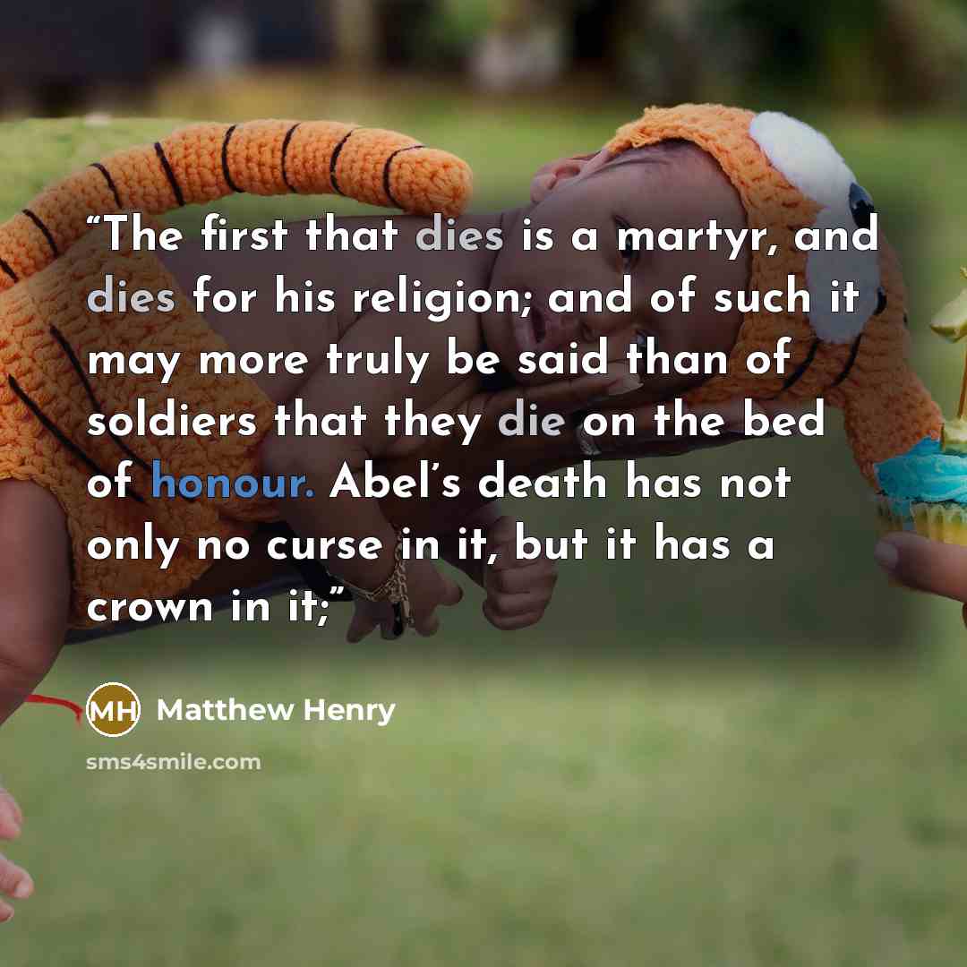 “The first that dies is a martyr, and dies for his religion; and of such it may more truly be said than of soldiers that they die on the bed of honour. Abel’s death has not only no curse in it, but it has a crown in it;” quote by Matthew Henry