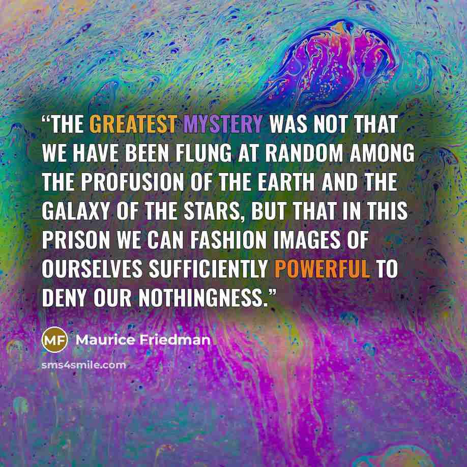 “The greatest mystery was not that we have been flung at random among the profusion of the earth and the galaxy of the stars, but that in this prison we can fashion images of ourselves sufficiently powerful to deny our nothingness.” quote by Maurice Friedman