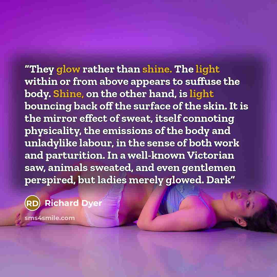 “They glow rather than shine. The light within or from above appears to suffuse the body. Shine, on the other hand, is light bouncing back off the surface of the skin. It is the mirror effect of sweat, itself connoting physicality, the emissions of the body and unladylike labour, in the sense of…” quote by Richard Dyer