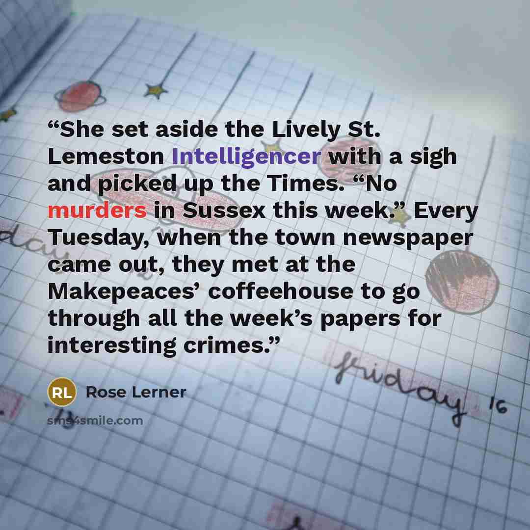 “She set aside the Lively St. Lemeston Intelligencer with a sigh and picked up the Times. “No murders in Sussex this week.” Every Tuesday, when the town newspaper came out, they met at the Makepeaces’ coffeehouse to go through all the week’s papers for interesting crimes.” quote by Rose Lerner