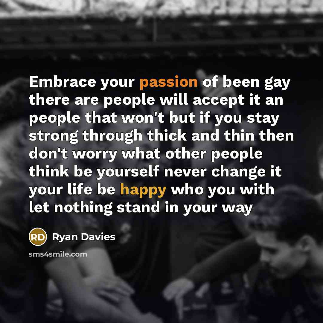 “Embrace your passion of been gay there are people will accept it an people that won't but if you stay strong through thick and thin then don't worry what other people think be yourself never change it your life be happy who you with let nothing stand in your way” quote by Ryan Davies