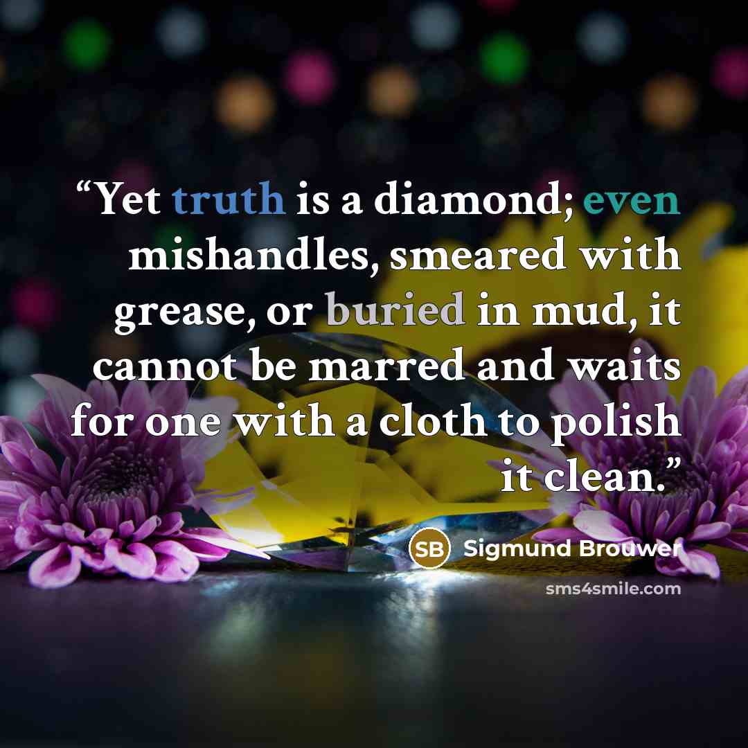 “Yet truth is a diamond; even mishandles, smeared with grease, or buried in mud, it cannot be marred and waits for one with a cloth to polish it clean.” quote by Sigmund Brouwer