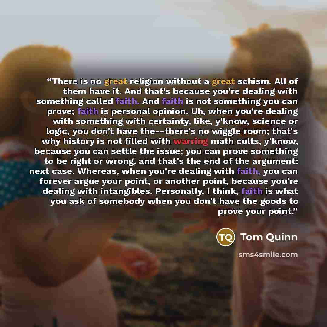 “There is no great religion without a great schism. All of them have it. And that's because you're dealing with something called faith. And faith is not something you can prove; faith is personal opinion. Uh, when you're dealing with something with certainty, like, y'know, science or logic, you…” quote by Tom Quinn