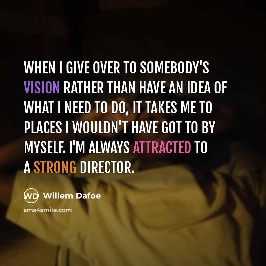 “When I give over to somebody's vision rather than have an idea of what I need to do, it takes me to places I wouldn't have got to by myself. I'm always attracted to a strong director.” quote by Willem Dafoe