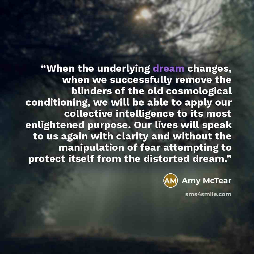 “When the underlying dream changes, when we successfully remove the blinders of the old cosmological conditioning, we will be able to apply our collective intelligence to its most enlightened purpose. Our lives will speak to us again with clarity and without the manipulation of fear attempting to…” quote by Amy McTear