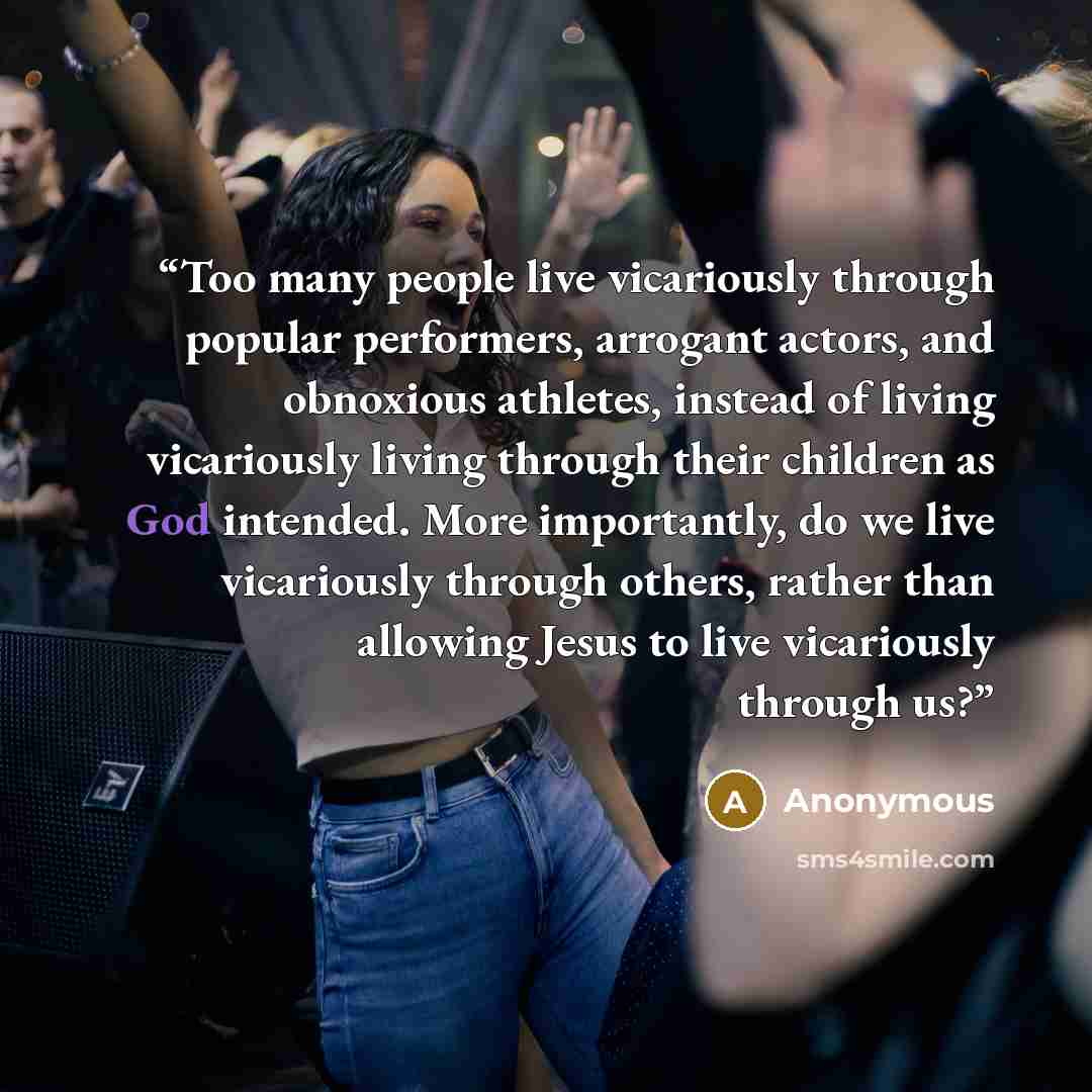 “Too many people live vicariously through popular performers, arrogant actors, and obnoxious athletes, instead of living vicariously living through their children as God intended. More importantly, do we live vicariously through others, rather than allowing Jesus to live vicariously through us?” quote by Anonymous