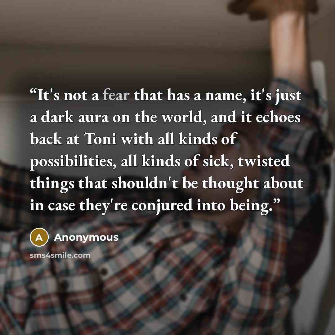 “It's not a fear that has a name, it's just a dark aura on the world, and it echoes back at Toni with all kinds of possibilities, all kinds of sick, twisted things that shouldn't be thought about in case they're conjured into being.” quote by Anonymous