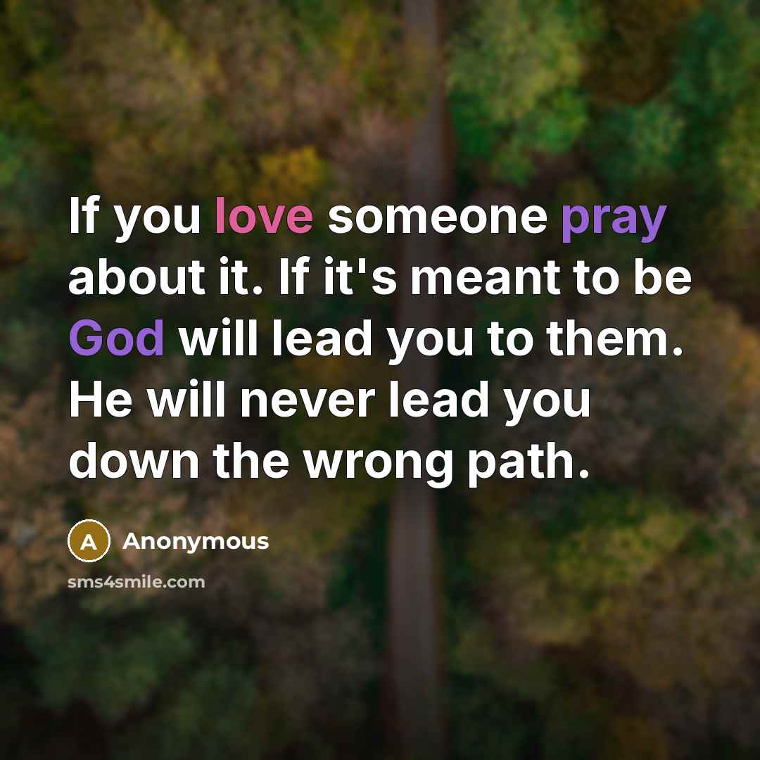 “If you love someone pray about it. If it's meant to be God will lead you to them. He will never lead you down the wrong path.” quote by Anonymous