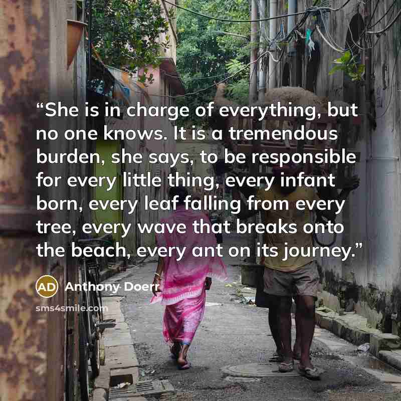 “She is in charge of everything, but no one knows. It is a tremendous burden, she says, to be responsible for every little thing, every infant born, every leaf falling from every tree, every wave that breaks onto the beach, every ant on its journey.” quote by Anthony Doerr