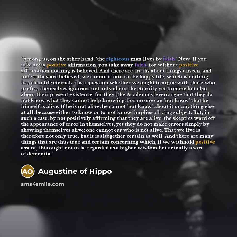 “Among us, on the other hand, 'the righteous man lives by faith.' Now, if you take away positive affirmation, you take away faith, for without positive affirmation nothing is believed. And there are truths about things unseen, and unless they are believed, we cannot attain to the happy life, which…” quote by Augustine of Hippo