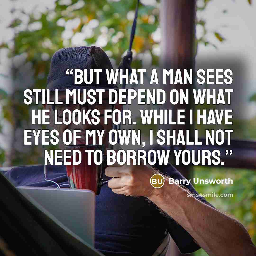 “But what a man sees still must depend on what he looks for. While I have eyes of my own, I shall not need to borrow yours.” quote by Barry Unsworth