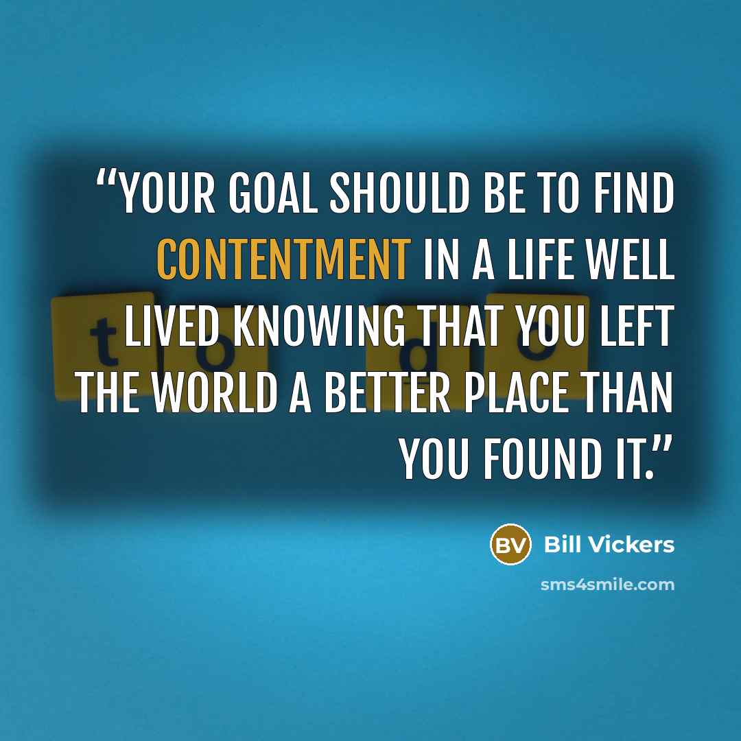 “Your goal should be to find contentment in a life well lived knowing that you left the world a better place than you found it.” quote by Bill Vickers