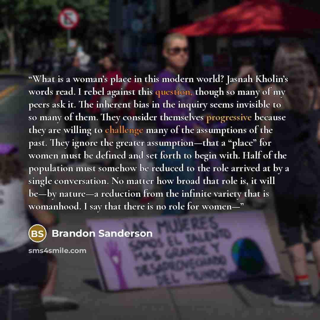 “What is a woman’s place in this modern world? Jasnah Kholin’s words read. I rebel against this question, though so many of my peers ask it. The inherent bias in the inquiry seems invisible to so many of them. They consider themselves progressive because they are willing to challenge many of the…” quote by Brandon Sanderson