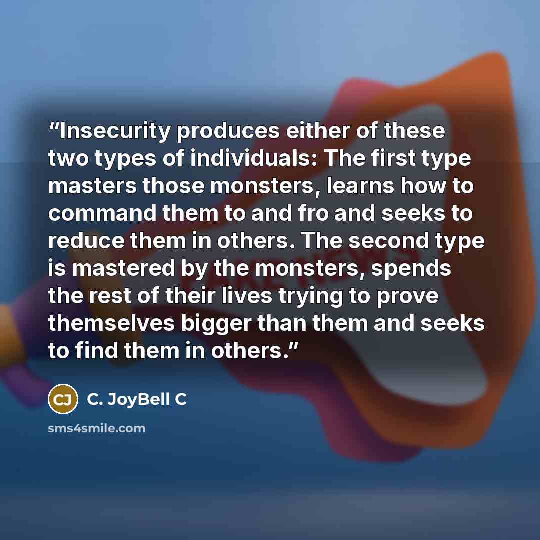 “Insecurity produces either of these two types of individuals: The first type masters those monsters, learns how to command them to and fro and seeks to reduce them in others. The second type is mastered by the monsters, spends the rest of their lives trying to prove themselves bigger than them and…” quote by C. JoyBell C