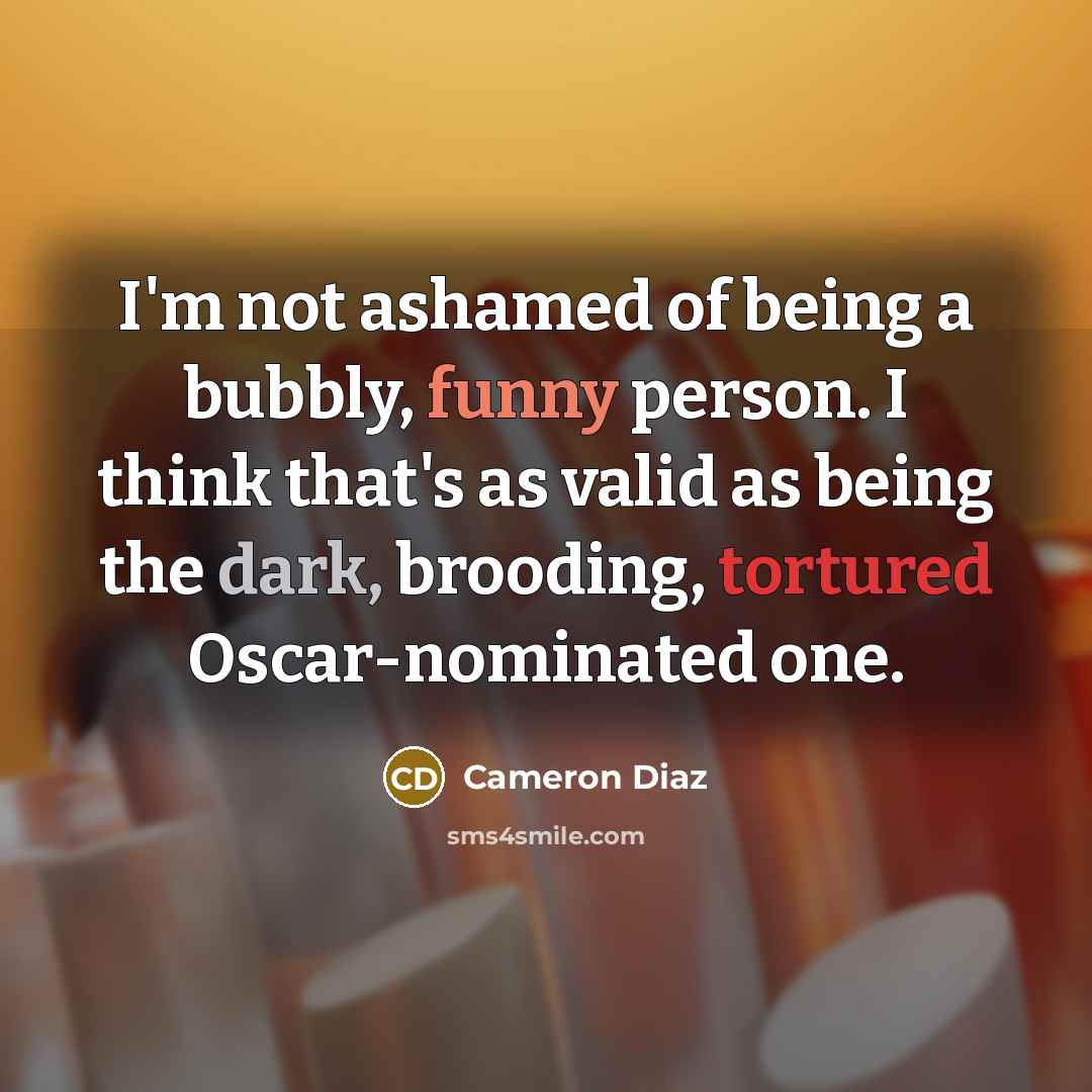 “I'm not ashamed of being a bubbly, funny person. I think that's as valid as being the dark, brooding, tortured Oscar-nominated one.” quote by Cameron Diaz