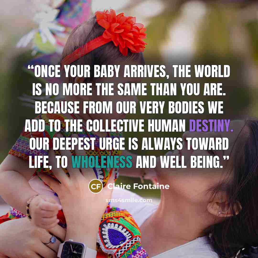 “Once your baby arrives, the world is no more the same than you are. Because from our very bodies we add to the collective human destiny. Our deepest urge is always toward life, to wholeness and well being.” quote by Claire Fontaine